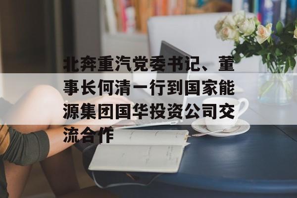 北奔重汽党委书记、董事长何清一行到国家能源集团国华投资公司交流合作-第1张图片-