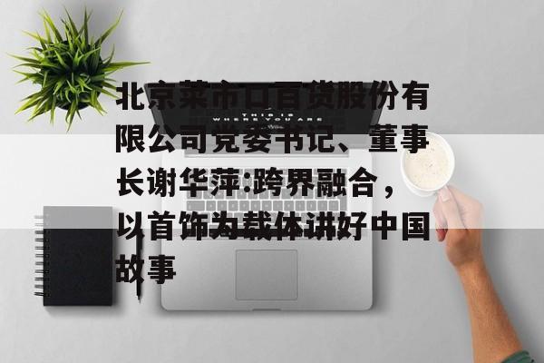 北京菜市口百货股份有限公司党委书记、董事长谢华萍:跨界融合，以首饰为载体讲好中国故事-第1张图片-