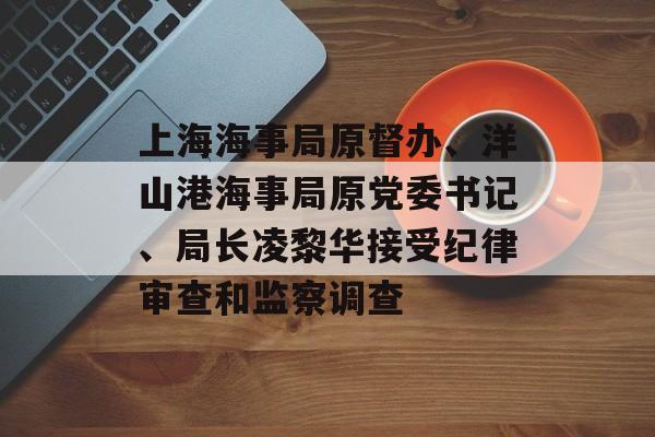 上海海事局原督办、洋山港海事局原党委书记、局长凌黎华接受纪律审查和监察调查-第1张图片-