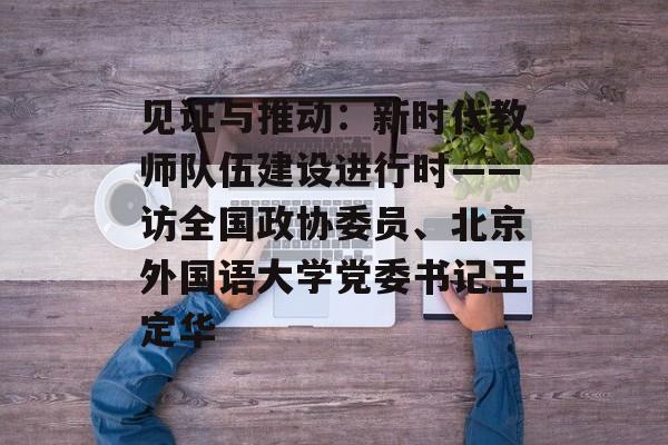 见证与推动：新时代教师队伍建设进行时——访全国政协委员、北京外国语大学党委书记王定华-第1张图片-
