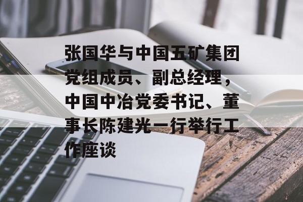 张国华与中国五矿集团党组成员、副总经理，中国中冶党委书记、董事长陈建光一行举行工作座谈-第1张图片-