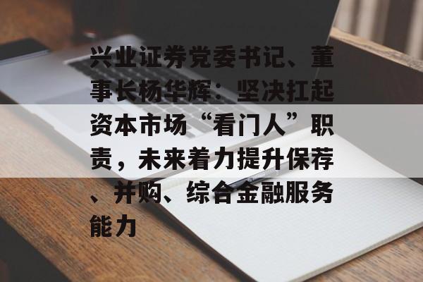 兴业证券党委书记、董事长杨华辉：坚决扛起资本市场“看门人”职责，未来着力提升保荐、并购、综合金融服务能力-第1张图片-