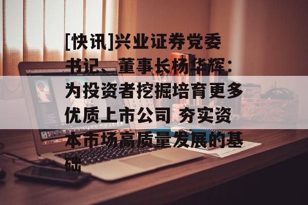 [快讯]兴业证券党委书记、董事长杨华辉：为投资者挖掘培育更多优质上市公司 夯实资本市场高质量发展的基础-第1张图片-