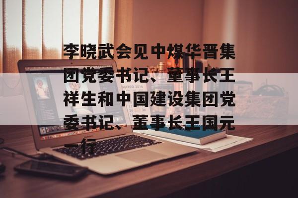 李晓武会见中煤华晋集团党委书记、董事长王祥生和中国建设集团党委书记、董事长王国元一行-第1张图片-