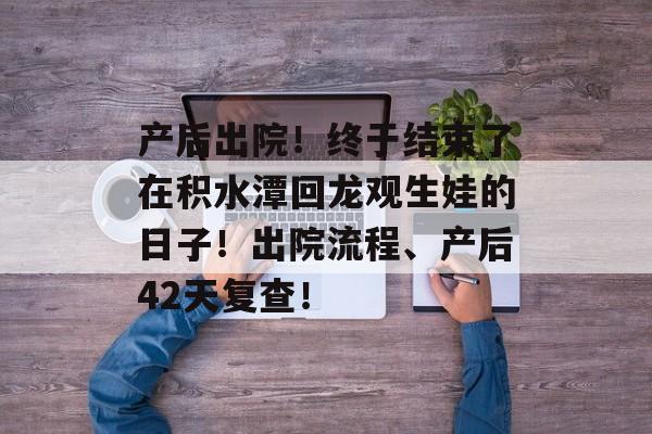 产后出院！终于结束了在积水潭回龙观生娃的日子！出院流程、产后42天复查！-第1张图片-