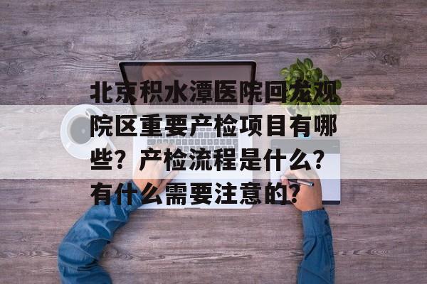 北京积水潭医院回龙观院区重要产检项目有哪些？产检流程是什么？有什么需要注意的？-第1张图片-