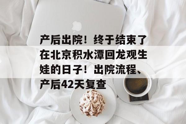 产后出院！终于结束了在北京积水潭回龙观生娃的日子！出院流程、产后42天复查-第1张图片-