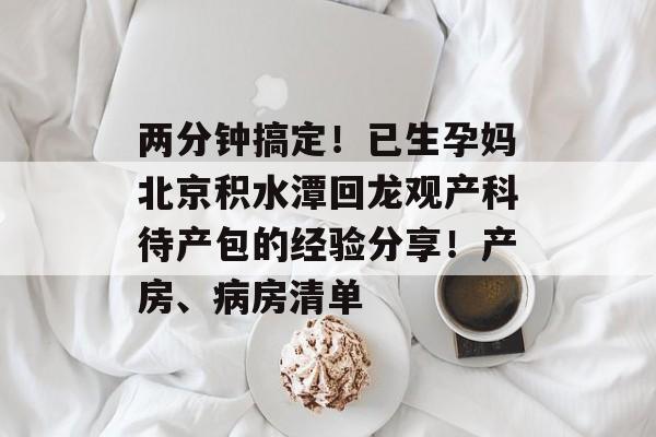 两分钟搞定！已生孕妈北京积水潭回龙观产科待产包的经验分享！产房、病房清单-第1张图片-