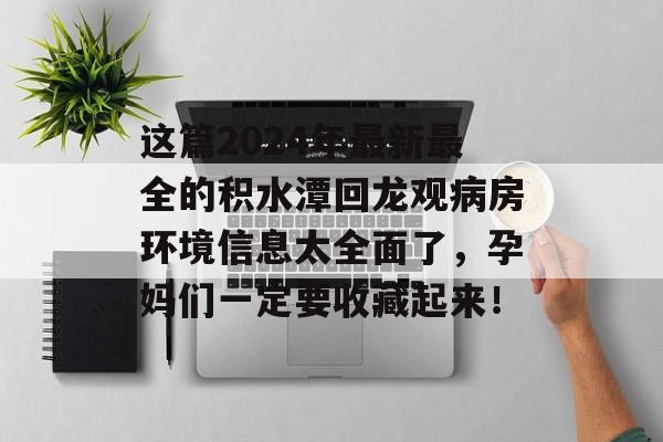 这篇2024年最新最全的积水潭回龙观病房环境信息太全面了，孕妈们一定要收藏起来！-第1张图片-