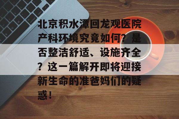 北京积水潭回龙观医院产科环境究竟如何？是否整洁舒适、设施齐全？这一篇解开即将迎接新生命的准爸妈们的疑惑！-第1张图片-