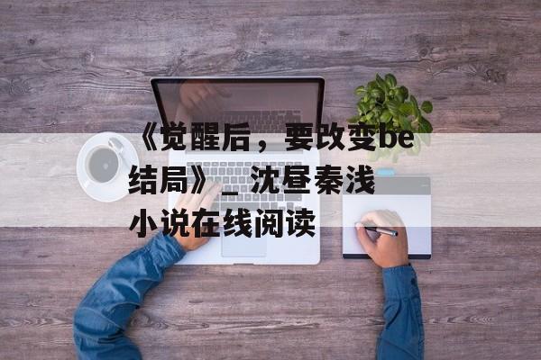 《觉醒后，要改变be结局》_ 沈昼秦浅 小说在线阅读-第1张图片-