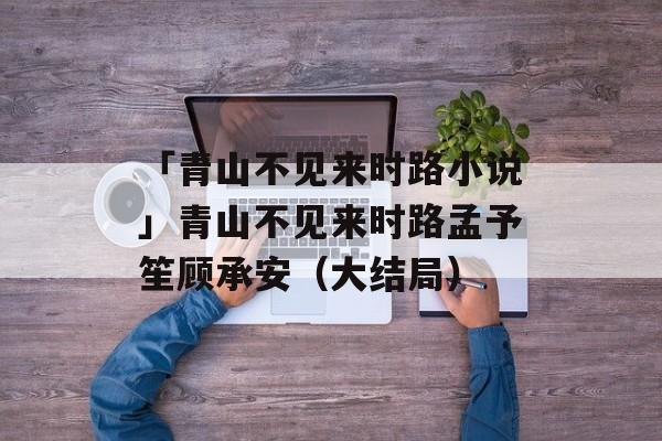 「青山不见来时路小说」青山不见来时路孟予笙顾承安（大结局）-第1张图片-