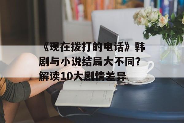 《现在拨打的电话》韩剧与小说结局大不同？解读10大剧情差异-第1张图片-