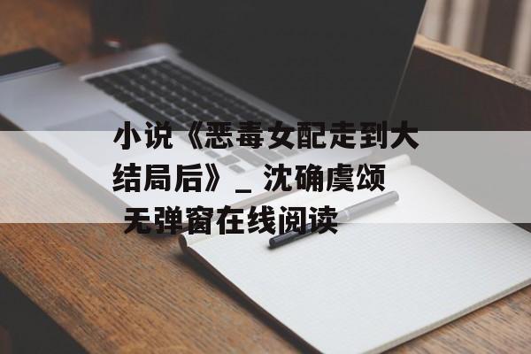 小说《恶毒女配走到大结局后》_ 沈确虞颂 无弹窗在线阅读-第1张图片-