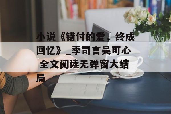小说《错付的爱，终成回忆》_季司言吴可心 全文阅读无弹窗大结局-第1张图片-