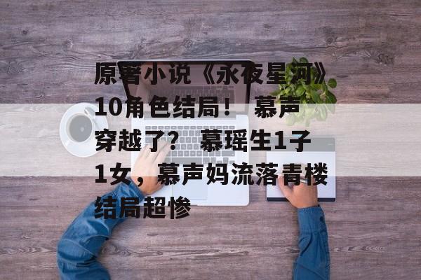 原著小说《永夜星河》10角色结局！ 慕声穿越了？ 慕瑶生1子1女，慕声妈流落青楼结局超惨-第1张图片-