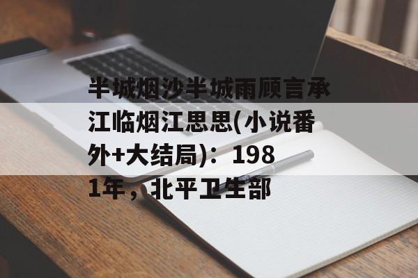 半城烟沙半城雨顾言承江临烟江思思(小说番外+大结局)：1981年，北平卫生部-第1张图片-