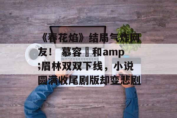 《春花焰》结局气炸网友！ 慕容璟和amp;眉林双双下线，小说圆满收尾剧版却变悲剧-第1张图片-