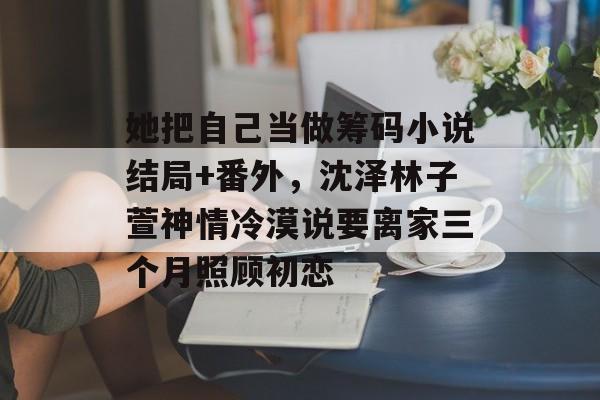 她把自己当做筹码小说结局+番外，沈泽林子萱神情冷漠说要离家三个月照顾初恋-第1张图片-