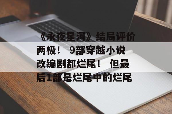《永夜星河》结局评价两极！ 9部穿越小说改编剧都烂尾！ 但最后1部是烂尾中的烂尾-第1张图片-