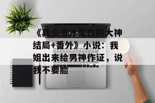 《真少爷才是攻防大神结局+番外》小说：我姐出来给男神作证，说我不要脸-第1张图片-
