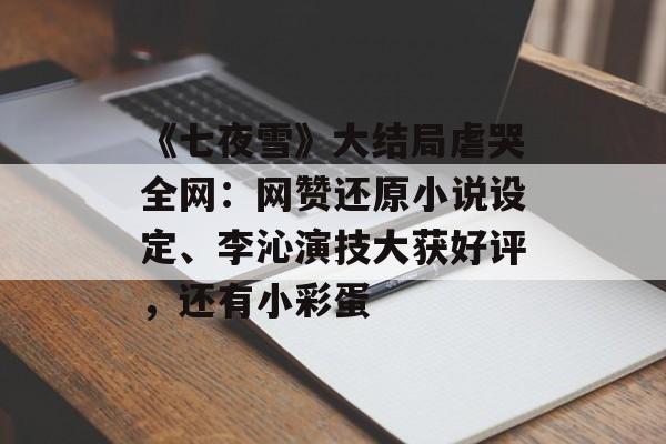 《七夜雪》大结局虐哭全网：网赞还原小说设定、李沁演技大获好评，还有小彩蛋-第1张图片-