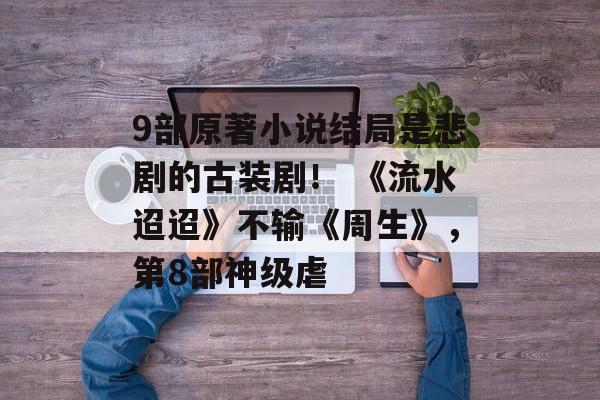9部原著小说结局是悲剧的古装剧！ 《流水迢迢》不输《周生》，第8部神级虐-第1张图片-