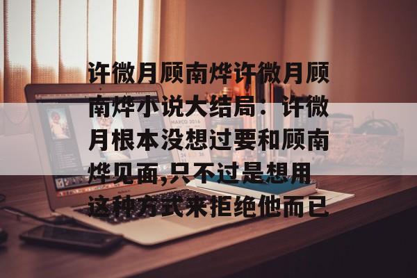 许微月顾南烨许微月顾南烨小说大结局：许微月根本没想过要和顾南烨见面,只不过是想用这种方式来拒绝他而已-第1张图片-