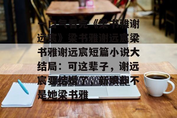 一口气看完《梁书雅谢远宸》梁书雅谢远宸梁书雅谢远宸短篇小说大结局：可这辈子，谢远宸要结婚了，新娘却不是她梁书雅-第1张图片-