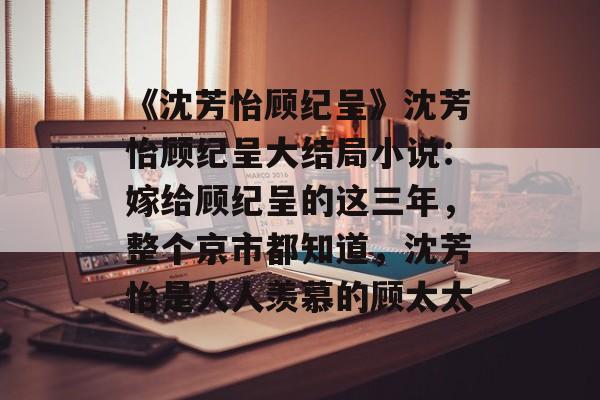 《沈芳怡顾纪呈》沈芳怡顾纪呈大结局小说：嫁给顾纪呈的这三年，整个京市都知道，沈芳怡是人人羡慕的顾太太-第1张图片-