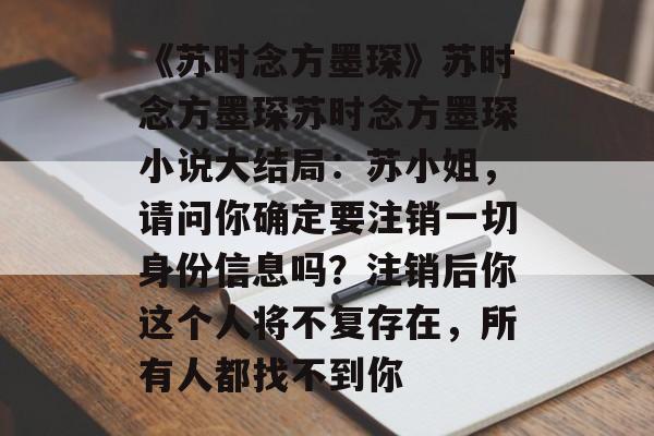 《苏时念方墨琛》苏时念方墨琛苏时念方墨琛小说大结局：苏小姐，请问你确定要注销一切身份信息吗？注销后你这个人将不复存在，所有人都找不到你-第1张图片-