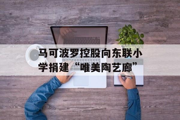 马可波罗控股向东联小学捐建“唯美陶艺廊”-第1张图片-