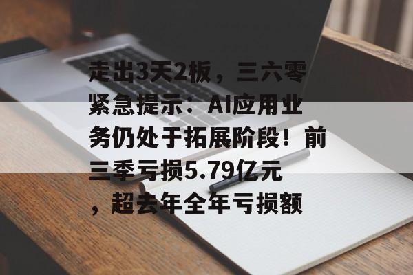走出3天2板，三六零紧急提示：AI应用业务仍处于拓展阶段！前三季亏损5.79亿元，超去年全年亏损额-第1张图片-