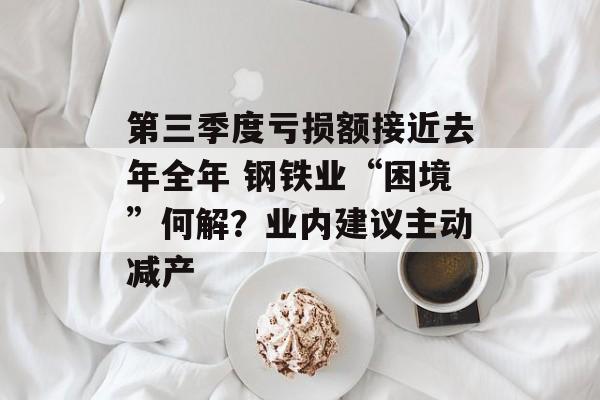 第三季度亏损额接近去年全年 钢铁业“困境”何解？业内建议主动减产-第1张图片-