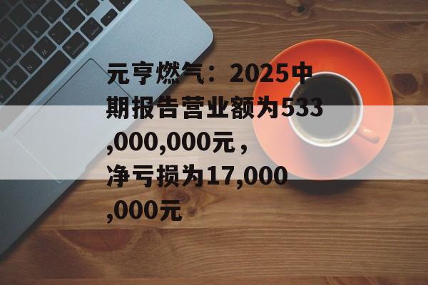 元亨燃气：2025中期报告营业额为533,000,000元，净亏损为17,000,000元-第1张图片-
