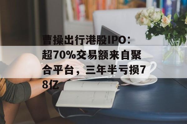 曹操出行港股IPO：超70%交易额来自聚合平台，三年半亏损78亿-第1张图片-