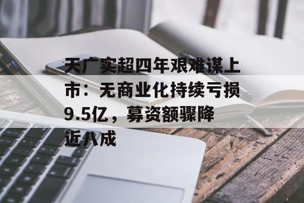 天广实超四年艰难谋上市：无商业化持续亏损9.5亿，募资额骤降近八成-第1张图片-