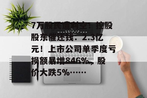 7万股民遭利空！控股股东催还钱：2.3亿元！上市公司单季度亏损额暴增846%，股价大跌5%……-第1张图片-