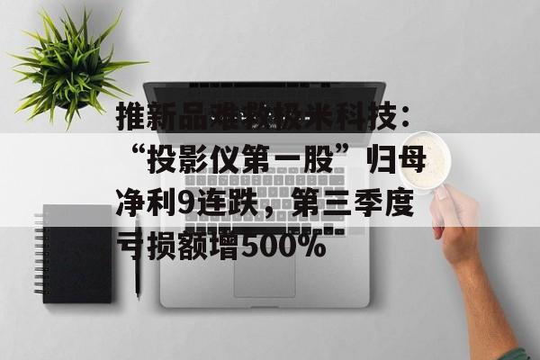 推新品难救极米科技：“投影仪第一股”归母净利9连跌，第三季度亏损额增500%-第1张图片-