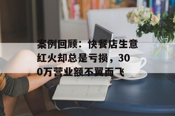 案例回顾：快餐店生意红火却总是亏损，300万营业额不翼而飞-第1张图片-