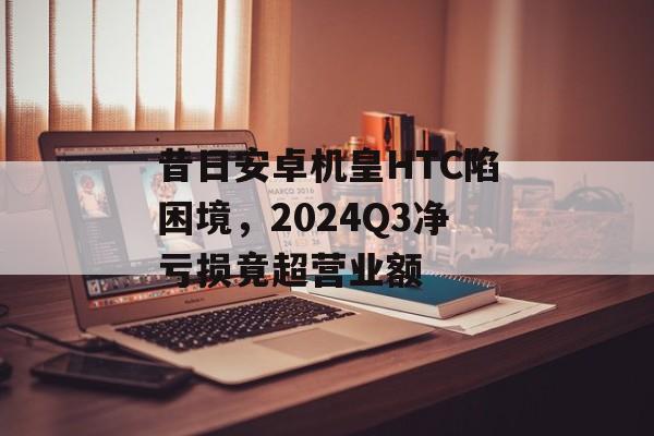 昔日安卓机皇HTC陷困境，2024Q3净亏损竟超营业额-第1张图片-