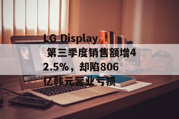 LG Display 第三季度销售额增42.5%，却陷806亿韩元营业亏损-第1张图片-