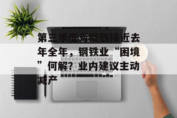 第三季度亏损额接近去年全年，钢铁业“困境”何解？业内建议主动减产-第1张图片-