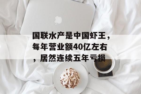 国联水产是中国虾王，每年营业额40亿左右，居然连续五年亏损-第1张图片-