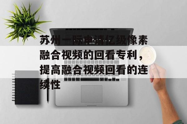 苏州一际申请亿级像素融合视频的回看专利，提高融合视频回看的连续性-第1张图片-