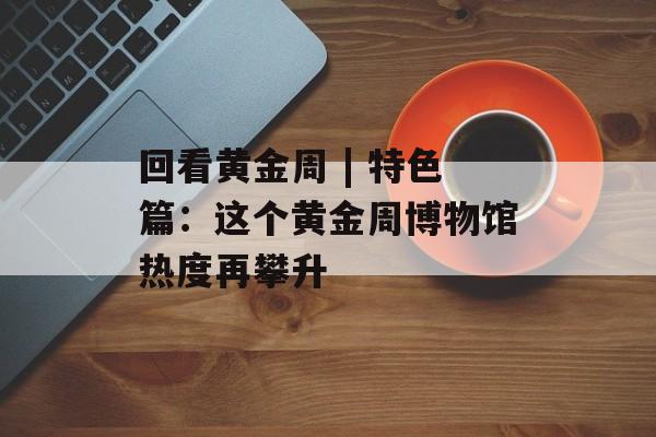 回看黄金周 | 特色篇：这个黄金周博物馆热度再攀升-第1张图片-