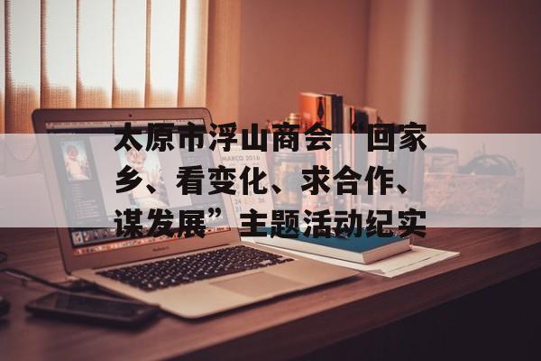 太原市浮山商会“回家乡、看变化、求合作、谋发展”主题活动纪实-第1张图片-