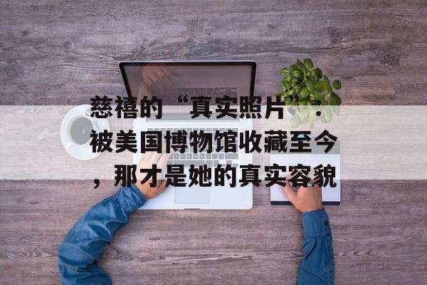 慈禧的“真实照片”：被美国博物馆收藏至今，那才是她的真实容貌-第1张图片-