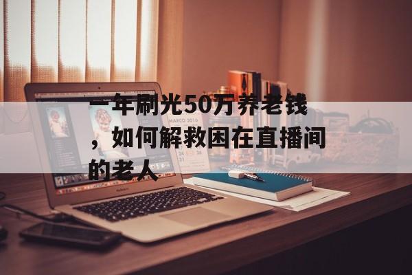 一年刷光50万养老钱，如何解救困在直播间的老人-第1张图片-