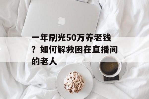 一年刷光50万养老钱？如何解救困在直播间的老人-第1张图片-